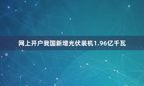 网上开户我国新增光伏装机1.96亿千瓦