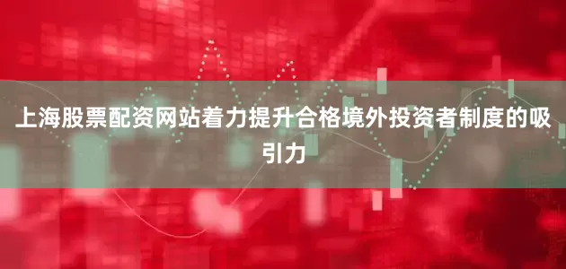 上海股票配资网站着力提升合格境外投资者制度的吸引力