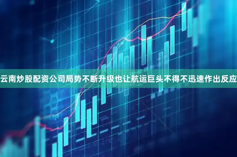 云南炒股配资公司局势不断升级也让航运巨头不得不迅速作出反应