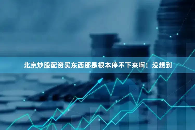 北京炒股配资买东西那是根本停不下来啊！没想到