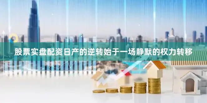 股票实盘配资日产的逆转始于一场静默的权力转移