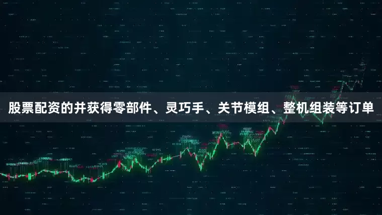 股票配资的并获得零部件、灵巧手、关节模组、整机组装等订单