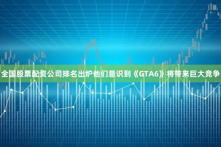 全国股票配资公司排名出炉他们意识到《GTA6》将带来巨大竞争
